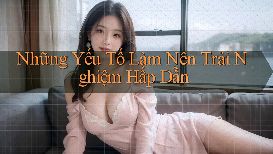 Những Yếu Tố Làm Nên Trải Nghiệm Hấp Dẫn Những Yếu Tố Làm Nên Trải Nghiệm Hấp Dẫn