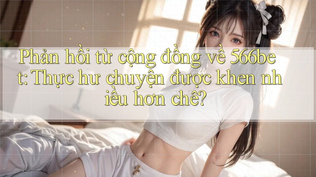Phản hồi từ cộng đồng về 566bet: Thực hư chuyện được khen nhiều hơn chê?