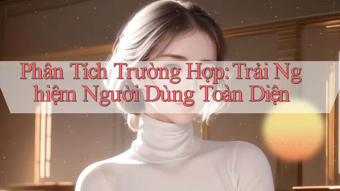 Phân Tích Trường Hợp: Trải Nghiệm Người Dùng Toàn Diện