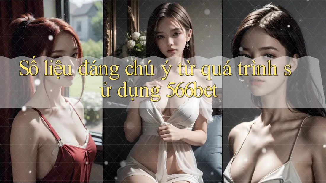 Số liệu đáng chú ý từ quá trình sử dụng 566bet