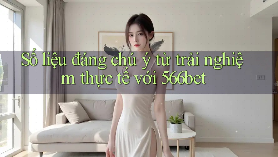 Số liệu đáng chú ý từ trải nghiệm thực tế với 566bet