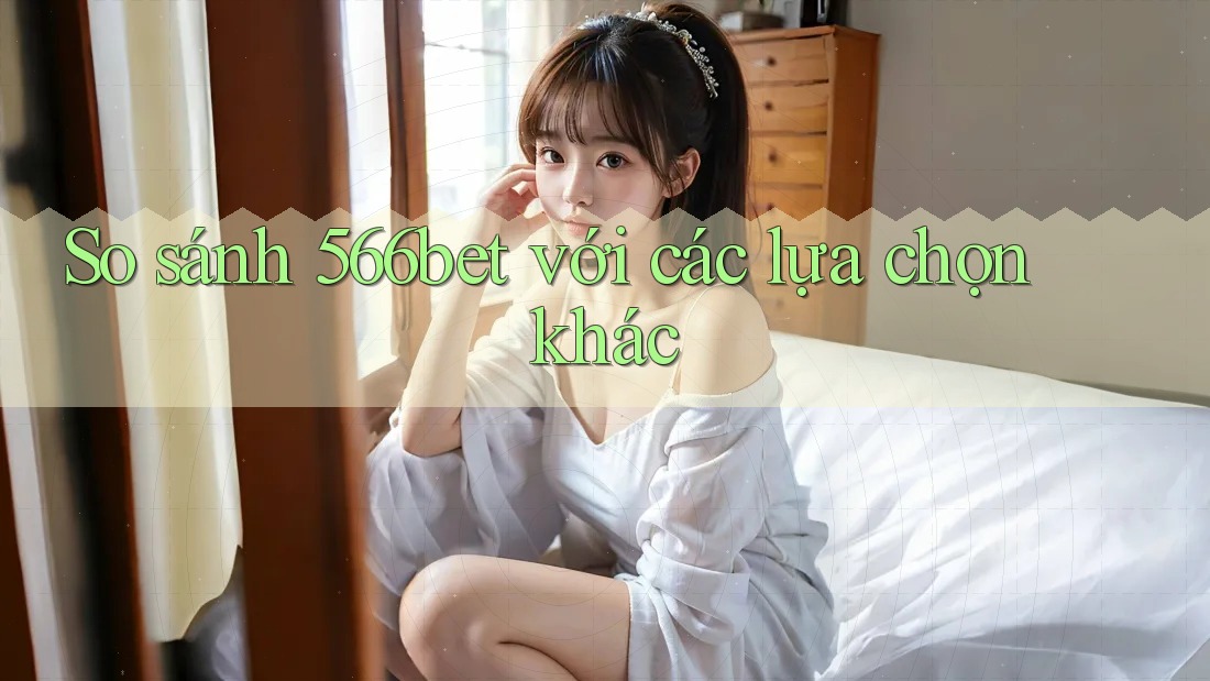 So sánh 566bet với các lựa chọn khác