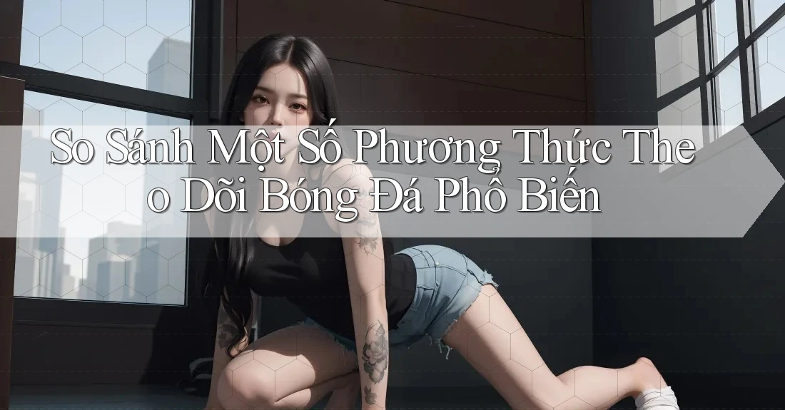 So Sánh Một Số Phương Thức Theo Dõi Bóng Đá Phổ Biến So Sánh Một Số Phương Thức Theo Dõi Bóng Đá Phổ Biến