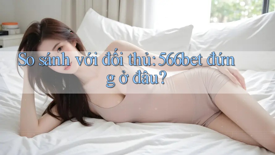 So sánh với đối thủ: 566bet đứng ở đâu?