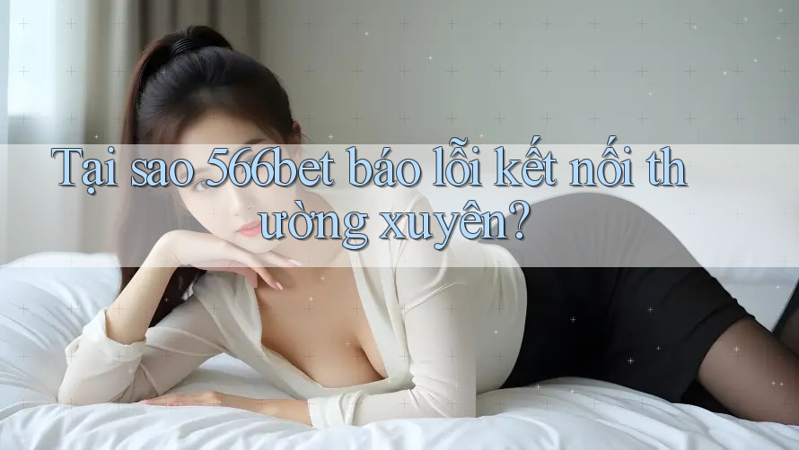Tại sao 566bet báo lỗi kết nối thường xuyên?