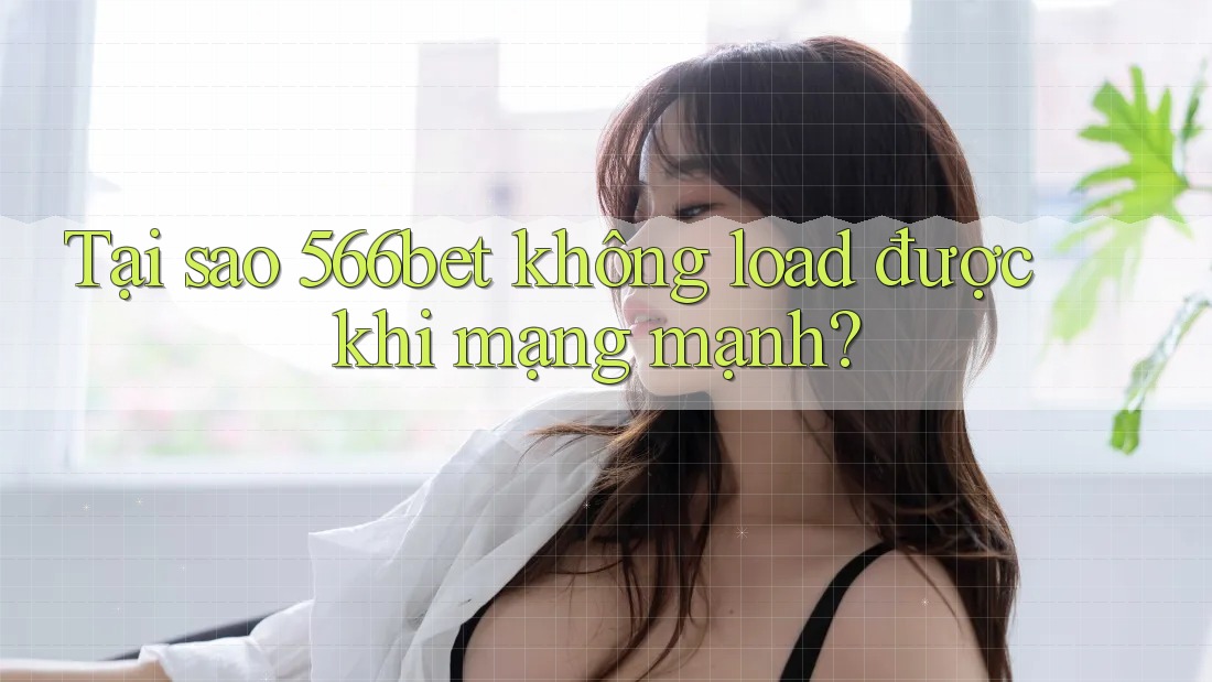 Tại sao 566bet không load được khi mạng mạnh?