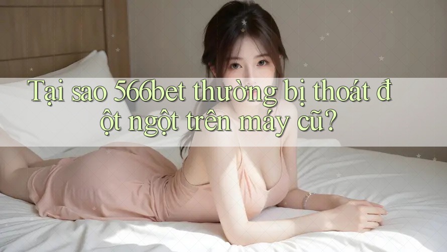 Tại sao 566bet thường bị thoát đột ngột trên máy cũ?
