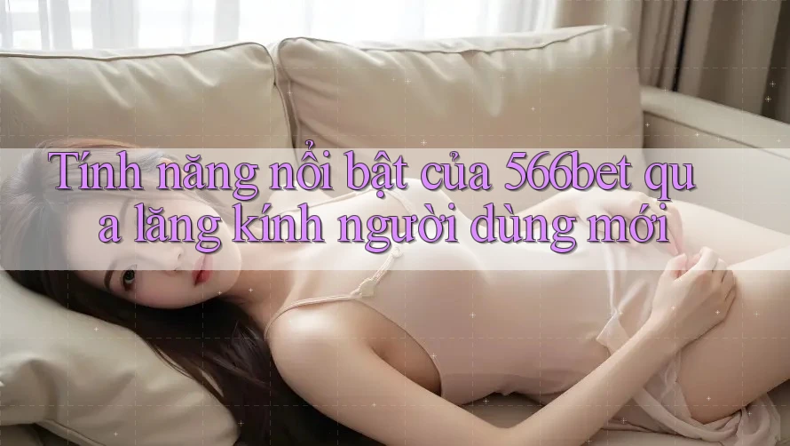 Tính năng nổi bật của 566bet qua lăng kính người dùng mới
