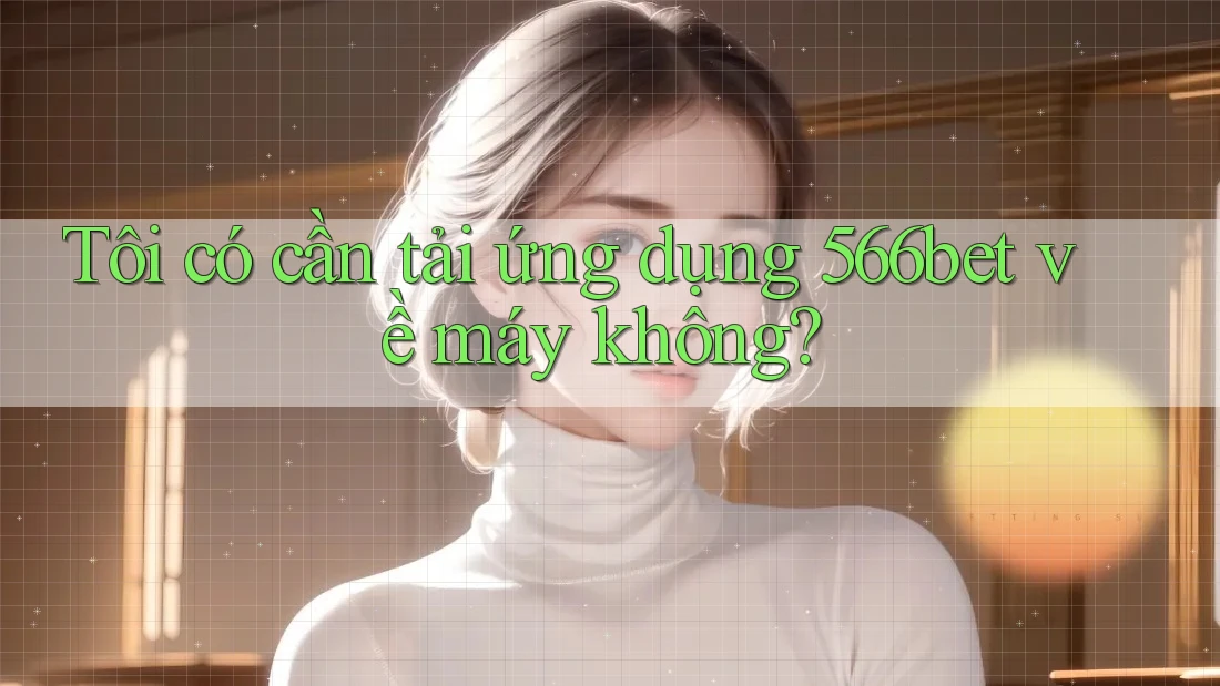 Tôi có cần tải ứng dụng 566bet về máy không? Tôi có cần tải ứng dụng 566bet về máy không?