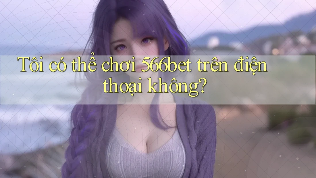 Tôi có thể chơi 566bet trên điện thoại không?