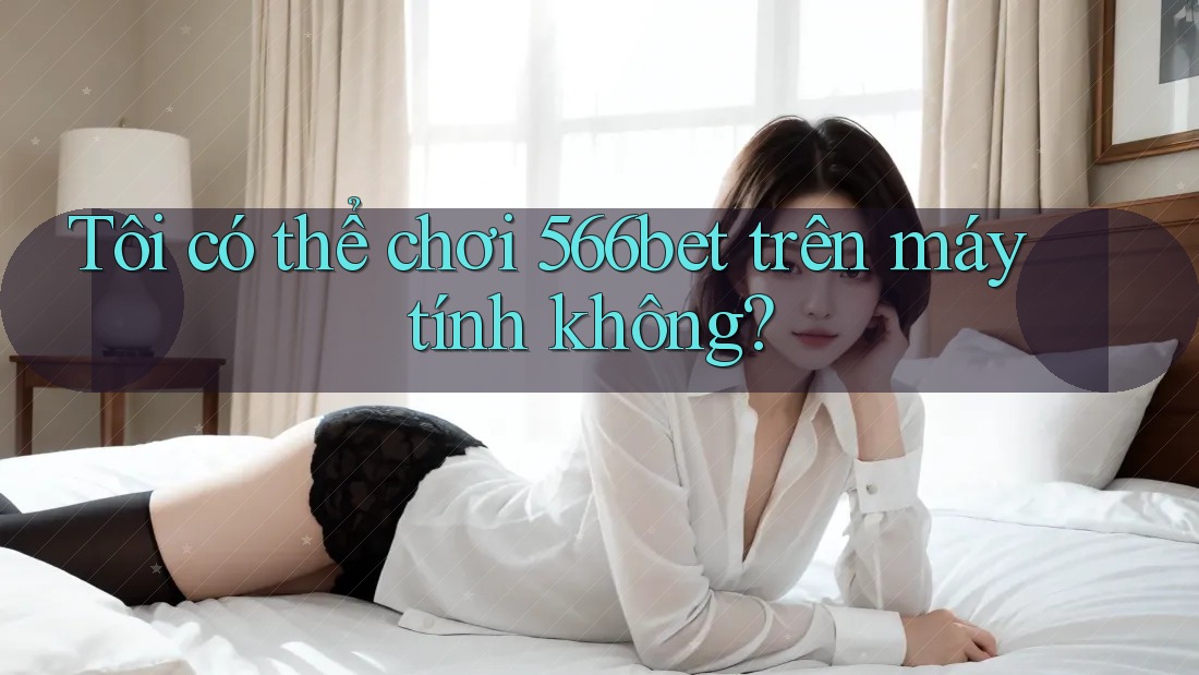 Tôi có thể chơi 566bet trên máy tính không? Tôi có thể chơi 566bet trên máy tính không?