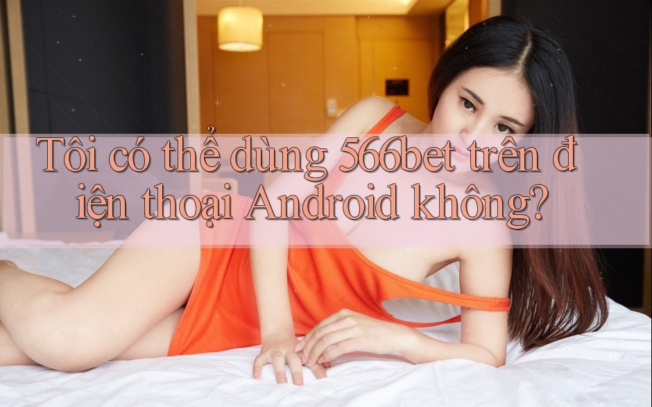 Tôi có thể dùng 566bet trên điện thoại Android không?