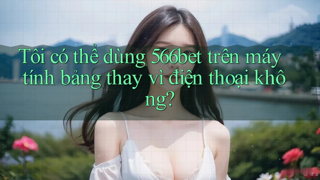 Tôi có thể dùng 566bet trên máy tính bảng thay vì điện thoại không?