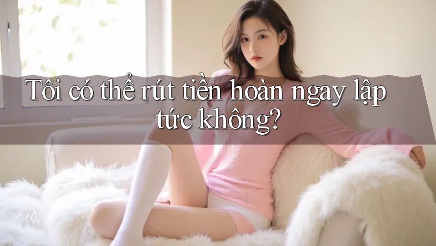 Tôi có thể rút tiền hoàn ngay lập tức không? Tôi có thể rút tiền hoàn ngay lập tức không?