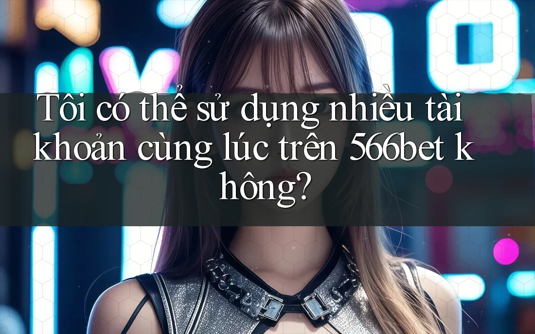 Tôi có thể sử dụng nhiều tài khoản cùng lúc trên 566bet không? Tôi có thể sử dụng nhiều tài khoản cùng lúc trên 566bet không?