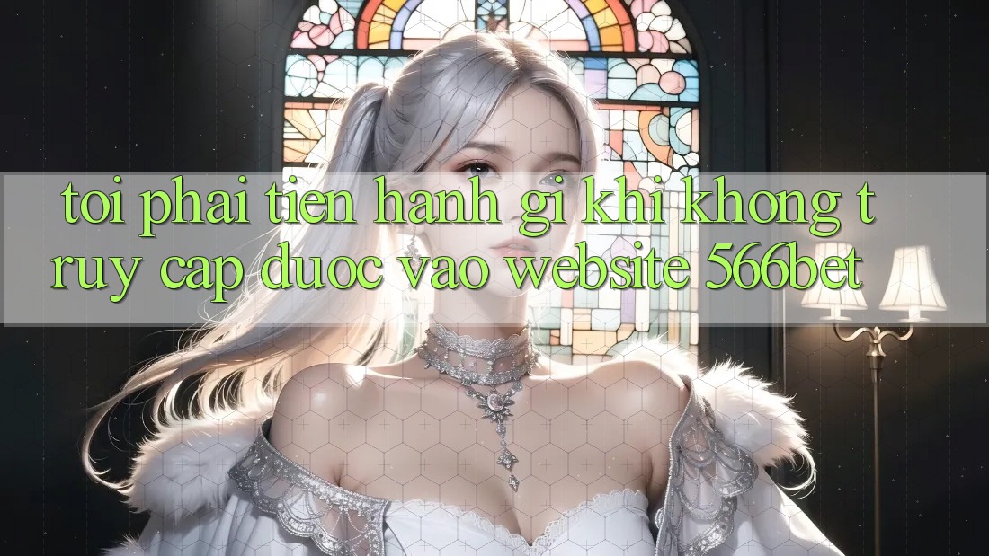 Tôi phải tiến hành gì khi không truy cập được vào website 566bet? Tôi phải tiến hành gì khi không truy cập được vào website 566bet?