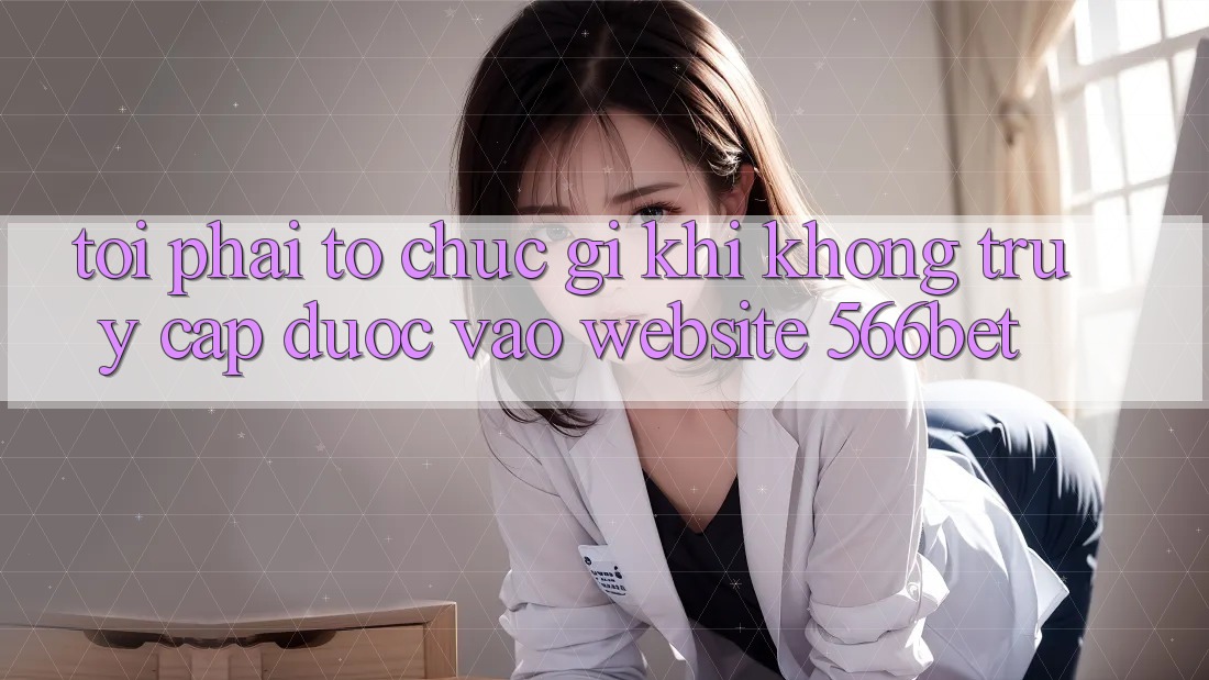 Tôi phải tổ chức gì khi không truy cập được vào website 566bet?