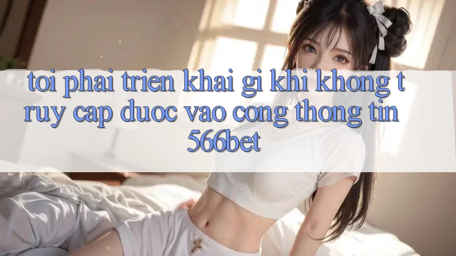 Tôi phải triển khai gì khi không truy cập được vào cổng thông tin 566bet?