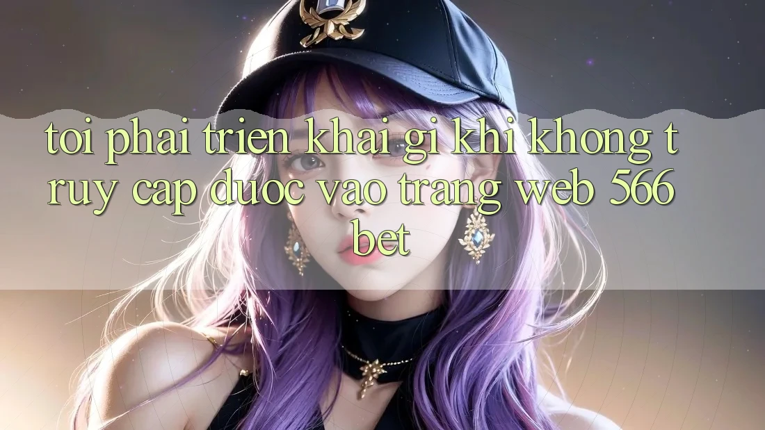 Tôi phải triển khai gì khi không truy cập được vào trang web 566bet? Tôi phải triển khai gì khi không truy cập được vào trang web 566bet?