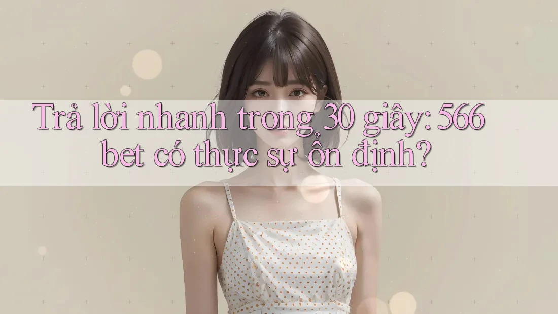 Trả lời nhanh trong 30 giây: 566bet có thực sự ổn định?