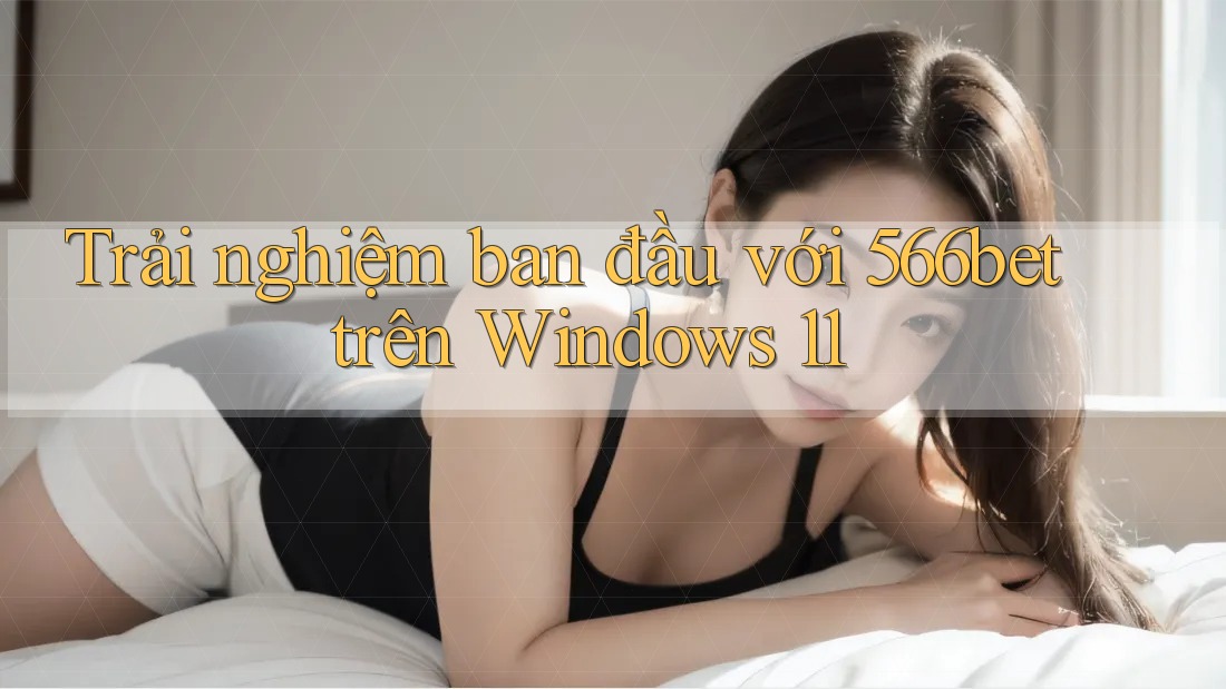 Trải nghiệm ban đầu với 566bet trên Windows 11