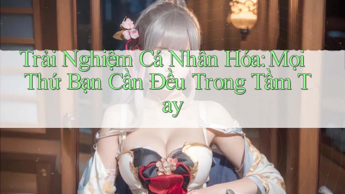 Trải Nghiệm Cá Nhân Hóa: Mọi Thứ Bạn Cần Đều Trong Tầm Tay Trải Nghiệm Cá Nhân Hóa: Mọi Thứ Bạn Cần Đều Trong Tầm Tay