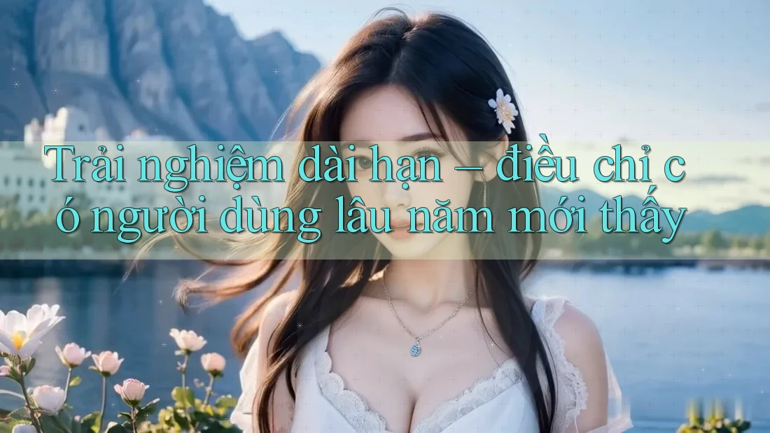 Trải nghiệm dài hạn – điều chỉ có người dùng lâu năm mới thấy Trải nghiệm dài hạn – điều chỉ có người dùng lâu năm mới thấy