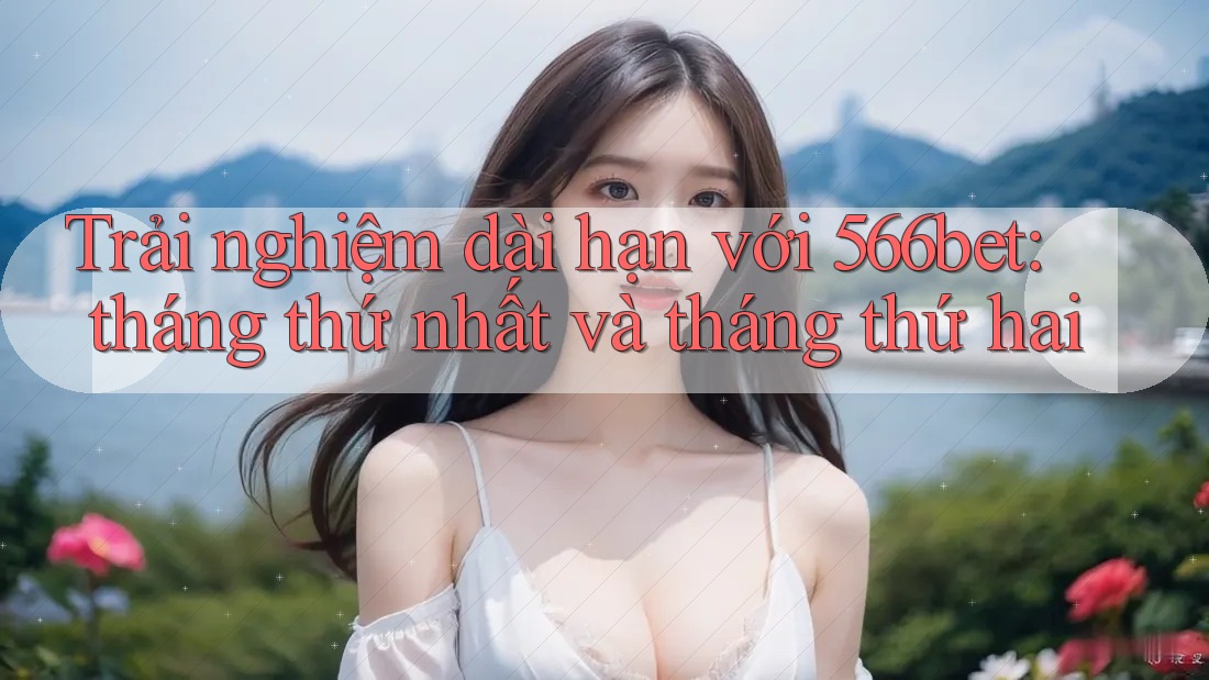 Trải nghiệm dài hạn với 566bet: tháng thứ nhất và tháng thứ hai Trải nghiệm dài hạn với 566bet: tháng thứ nhất và tháng thứ hai