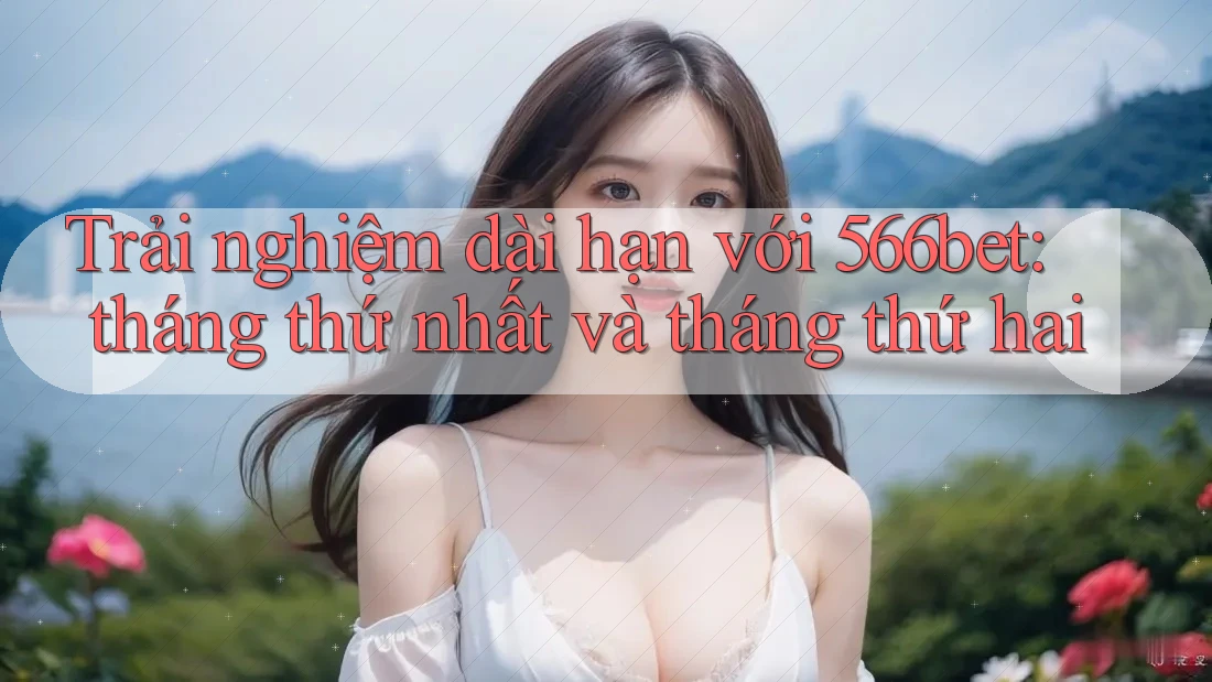 Trải nghiệm dài hạn với 566bet: tháng thứ nhất và tháng thứ hai