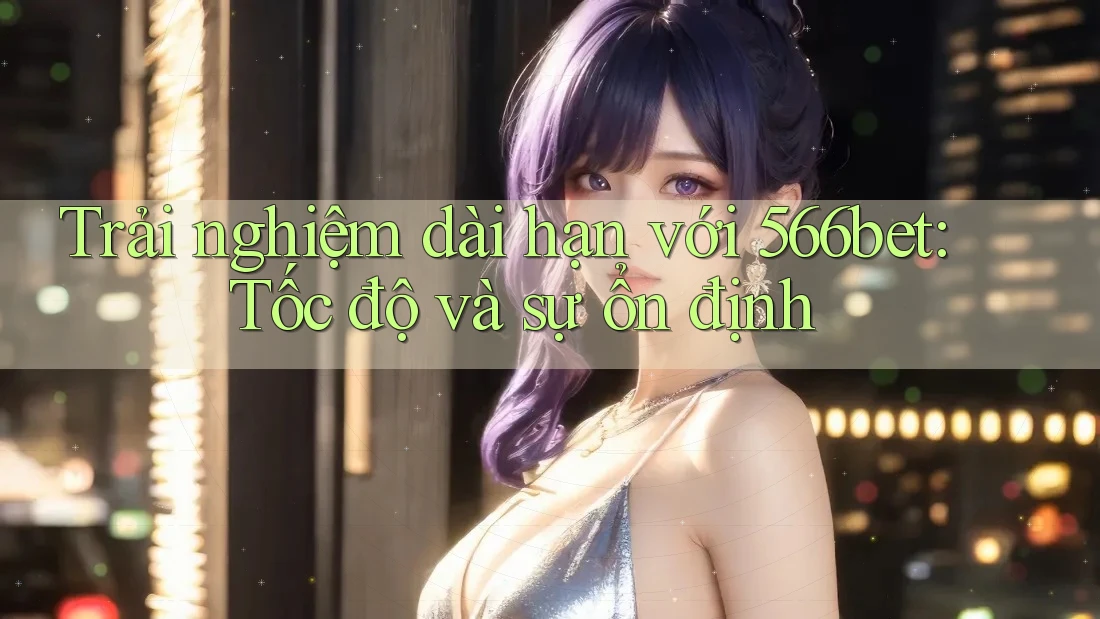 Trải nghiệm dài hạn với 566bet: Tốc độ và sự ổn định Trải nghiệm dài hạn với 566bet: Tốc độ và sự ổn định