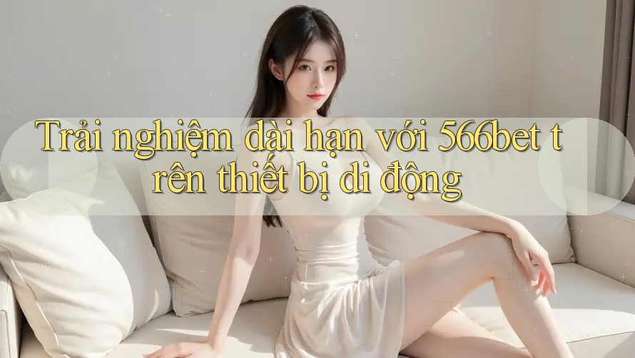 Trải nghiệm dài hạn với 566bet trên thiết bị di động Trải nghiệm dài hạn với 566bet trên thiết bị di động