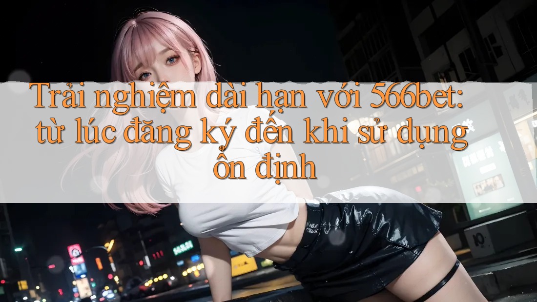 Trải nghiệm dài hạn với 566bet: từ lúc đăng ký đến khi sử dụng ổn định Trải nghiệm dài hạn với 566bet: từ lúc đăng ký đến khi sử dụng ổn định