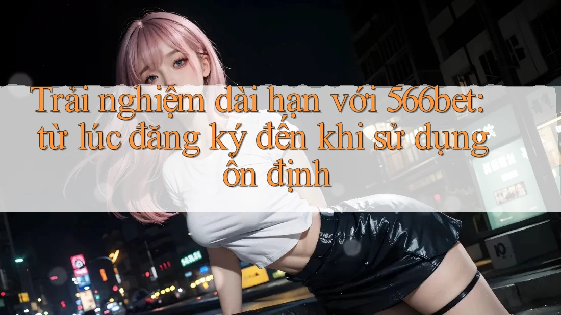 Trải nghiệm dài hạn với 566bet: từ lúc đăng ký đến khi sử dụng ổn định Trải nghiệm dài hạn với 566bet: từ lúc đăng ký đến khi sử dụng ổn định