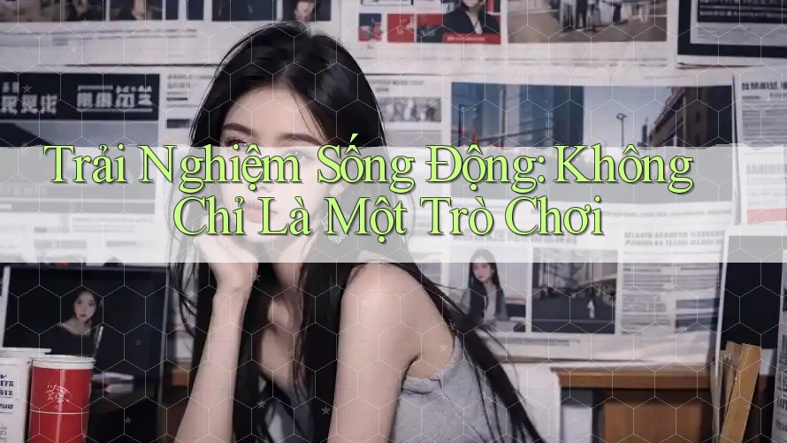 Trải Nghiệm Sống Động: Không Chỉ Là Một Trò Chơi Trải Nghiệm Sống Động: Không Chỉ Là Một Trò Chơi