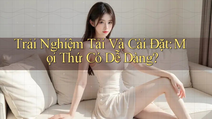 Trải Nghiệm Tải Và Cài Đặt: Mọi Thứ Có Dễ Dàng? Trải Nghiệm Tải Và Cài Đặt: Mọi Thứ Có Dễ Dàng?