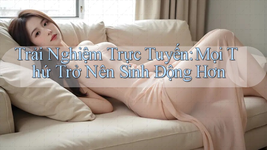 Trải Nghiệm Trực Tuyến: Mọi Thứ Trở Nên Sinh Động Hơn