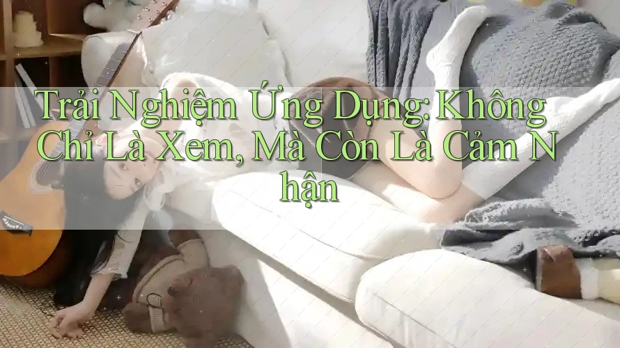 Trải Nghiệm Ứng Dụng: Không Chỉ Là Xem, Mà Còn Là Cảm Nhận Trải Nghiệm Ứng Dụng: Không Chỉ Là Xem, Mà Còn Là Cảm Nhận
