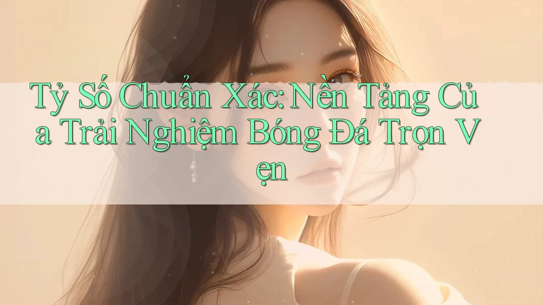 Tỷ Số Chuẩn Xác: Nền Tảng Của Trải Nghiệm Bóng Đá Trọn Vẹn
