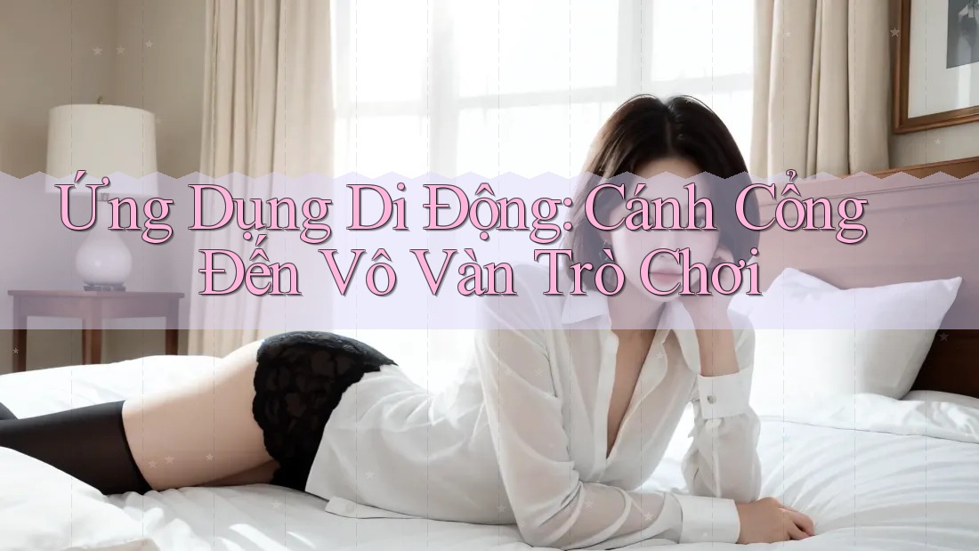Ứng Dụng Di Động: Cánh Cổng Đến Vô Vàn Trò Chơi
