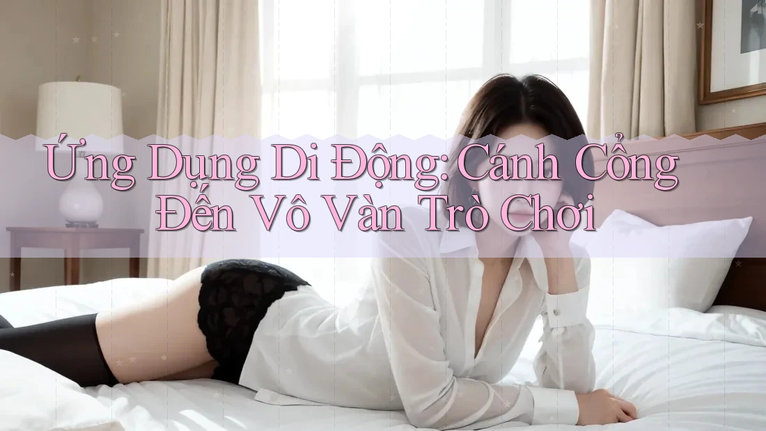 Ứng Dụng Di Động: Cánh Cổng Đến Vô Vàn Trò Chơi Ứng Dụng Di Động: Cánh Cổng Đến Vô Vàn Trò Chơi