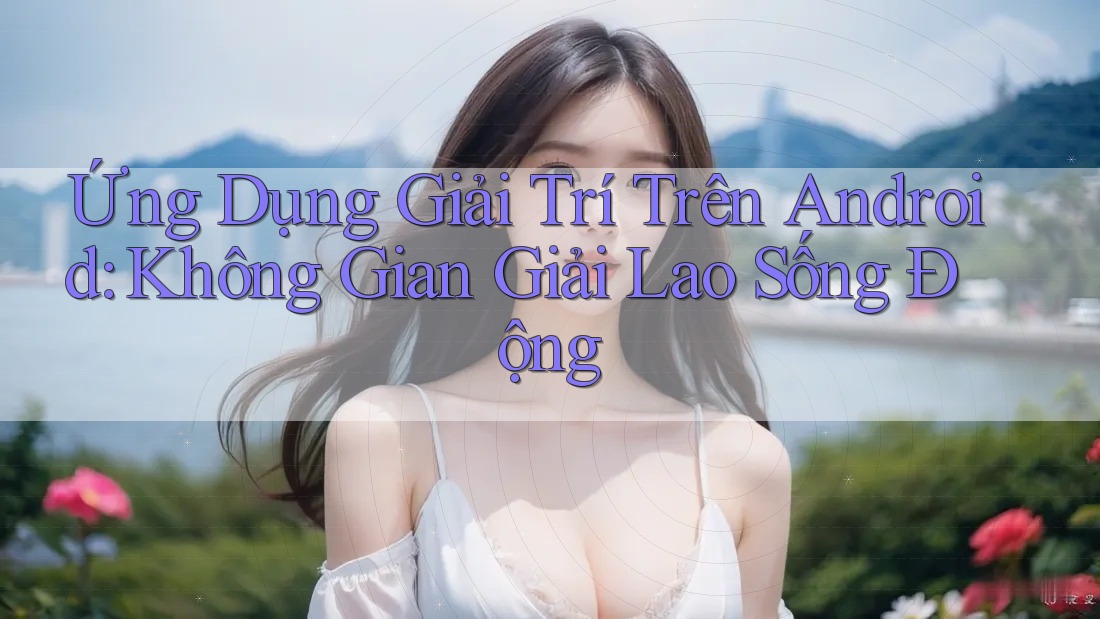 Ứng Dụng Giải Trí Trên Android: Không Gian Giải Lao Sống Động Ứng Dụng Giải Trí Trên Android: Không Gian Giải Lao Sống Động