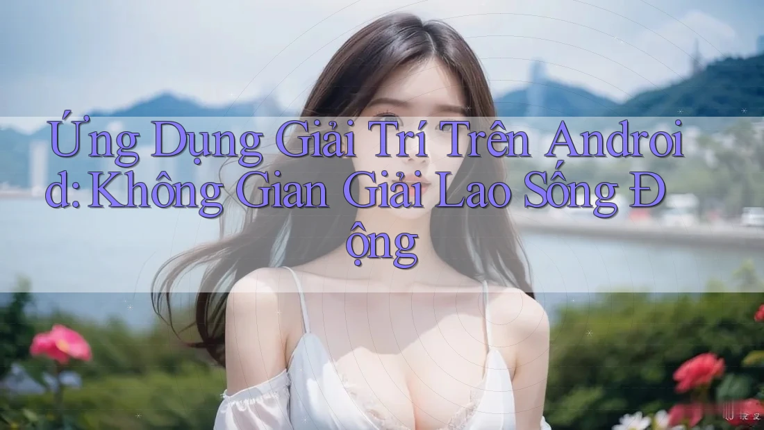 Ứng Dụng Giải Trí Trên Android: Không Gian Giải Lao Sống Động
