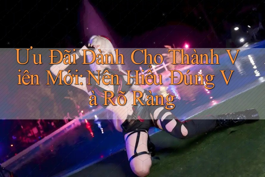 Ưu Đãi Dành Cho Thành Viên Mới: Nên Hiểu Đúng Và Rõ Ràng Ưu Đãi Dành Cho Thành Viên Mới: Nên Hiểu Đúng Và Rõ Ràng