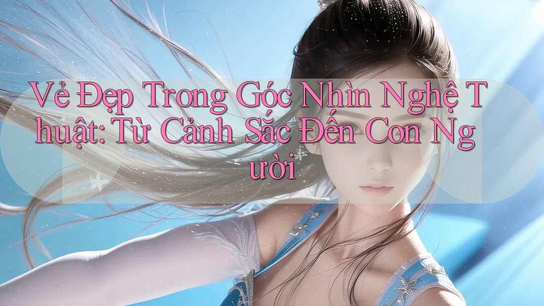Vẻ Đẹp Trong Góc Nhìn Nghệ Thuật: Từ Cảnh Sắc Đến Con Người Vẻ Đẹp Trong Góc Nhìn Nghệ Thuật: Từ Cảnh Sắc Đến Con Người