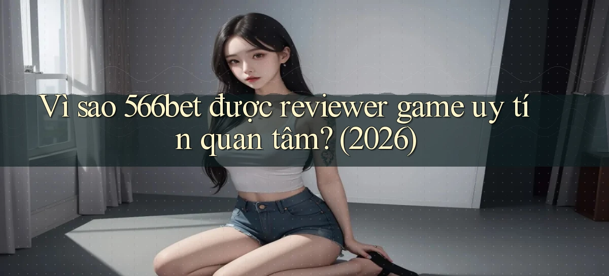 Vì sao 566bet được reviewer game uy tín quan tâm (2026)