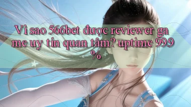 Vì sao 566bet được reviewer game uy tín quan tâm uptime 99.9%