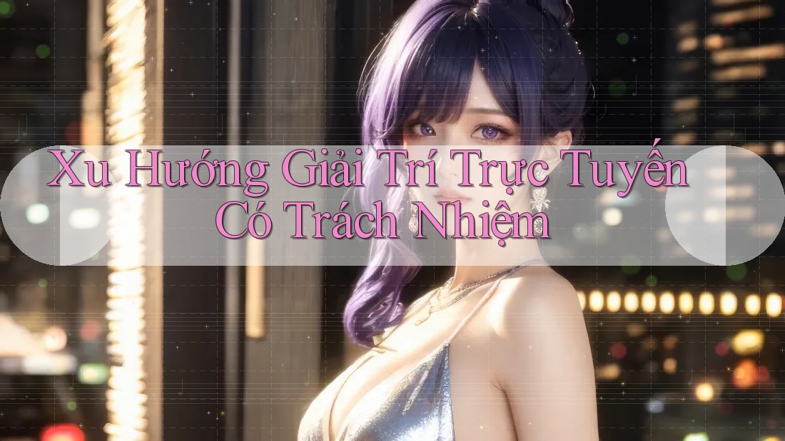 Xu Hướng Giải Trí Trực Tuyến Có Trách Nhiệm Xu Hướng Giải Trí Trực Tuyến Có Trách Nhiệm