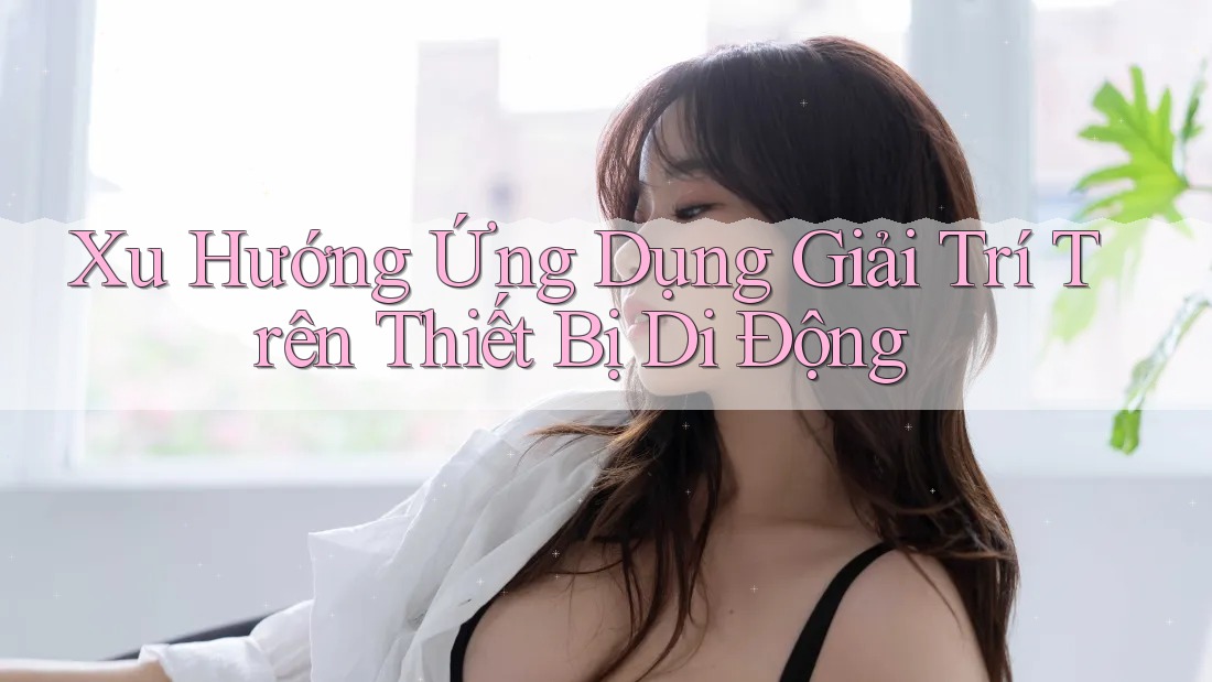 Xu Hướng Ứng Dụng Giải Trí Trên Thiết Bị Di Động Xu Hướng Ứng Dụng Giải Trí Trên Thiết Bị Di Động